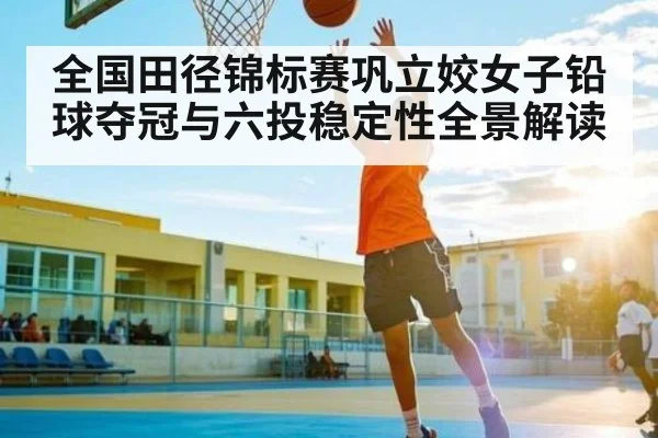 全国田径锦标赛巩立姣女子铅球夺冠与六投稳定性全景解读
