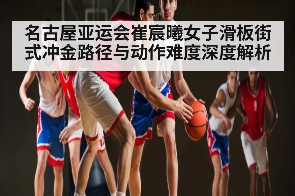 名古屋亚运会崔宸曦女子滑板街式冲金路径与动作难度深度解析