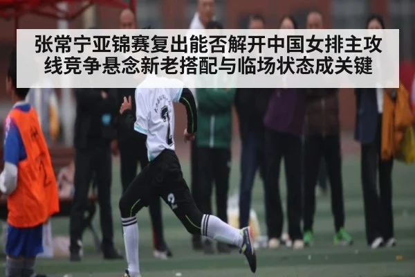 张常宁亚锦赛复出能否解开中国女排主攻线竞争悬念新老搭配与临场状态成关键